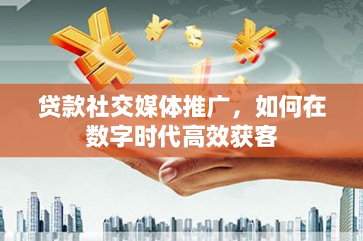拱墅贷款社交媒体推广，如何在数字时代高效获客